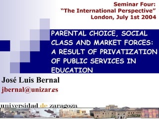 PARENTAL CHOICE, SOCIAL CLASS AND MARKET FORCES: A RESULT OF PRIVATIZATION OF PUBLIC SERVICES IN EDUCATION José Luis Bernal [email_address] Seminar Four:  “ The International Perspective”  London, July 1st 2004   