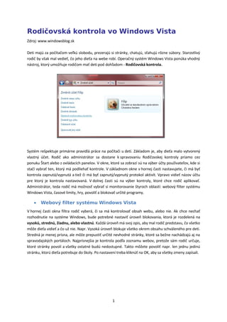 Rodičovská kontrola vo Windows Vista
Zdroj: www.windowsblog.sk

Deti majú za počítačom veľkú slobodu, prezerajú si stránky, chatujú, sťahujú rôzne súbory. Starostlivý
rodič by však mal vedieť, čo jeho dieťa na webe robí. Operačný systém Windows Vista ponúka vhodný
nástroj, ktorý umožňuje rodičom mať deti pod dohľadom - Rodičovská kontrola.




Systém rešpektuje primárne pravidlá práce na počítači u detí. Základom je, aby dieťa malo vytvorený
vlastný účet. Rodič ako administrátor sa dostane k spravovaniu Rodičovskej kontroly priamo cez
ponuku Štart alebo z ovládacích panelov. V okne, ktoré sa zobrazí sú na výber účty používateľov, kde si
stačí vybrať ten, ktorý má podliehať kontrole. V základnom okne v hornej časti nastavujete, či má byť
kontrola zapnutá/vypnutá a tiež či má byť zapnutý/vypnutý protokol aktivít. Vpravo vidieť názov účtu
pre ktorý je kontrola nastavovaná. V dolnej časti sú na výber kontroly, ktoré chce rodič aplikovať.
Administrátor, teda rodič má možnosť vybrať si monitorovanie štyroch oblastí: webový filter systému
Windows Vista, časové limity, hry, povoliť a blokovať určité programy.

    •   Webový filter systému Windows Vista
V hornej časti okna filtra rodič vyberá, či sa má kontrolovať obsah webu, alebo nie. Ak chce nechať
rozhodnutie na systéme Windows, bude potrebné nastaviť úroveň blokovania, ktorá je rozdelená na
vysokú, strednú, žiadnu, alebo vlastnú. Každá úroveň má svoj opis, aby mal rodič predstavu, čo všetko
môže dieťa vidieť a čo už nie. Napr. Vysoká úroveň blokuje všetko okrem obsahu schváleného pre deti.
Stredná je menej prísna, ale môže prepustiť určité nevhodné stránky, ktoré sa bežne nachádzajú aj na
spravodajských portáloch. Najprísnejšia je kontrola podľa zoznamu webov, pretože sám rodič určuje,
ktoré stránky povolí a všetky ostatné budú nedostupné. Takto môžete povoliť napr. len jednu jedinú
stránku, ktorú dieťa potrebuje do školy. Po nastavení treba kliknúť na OK, aby sa všetky zmeny zapísali.




                                                   1
 