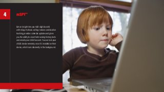mSPY™
Get an insight into your kid’s digital world
with mSpy. It allows call log reviews and location
tracking, provides calendar updates and gives
you the ability to view the browsing history, texts
and emails your child has sent. You can lock your
child’s device remotely once it’s installed on their
device, which runs discreetly in the background.
4
 