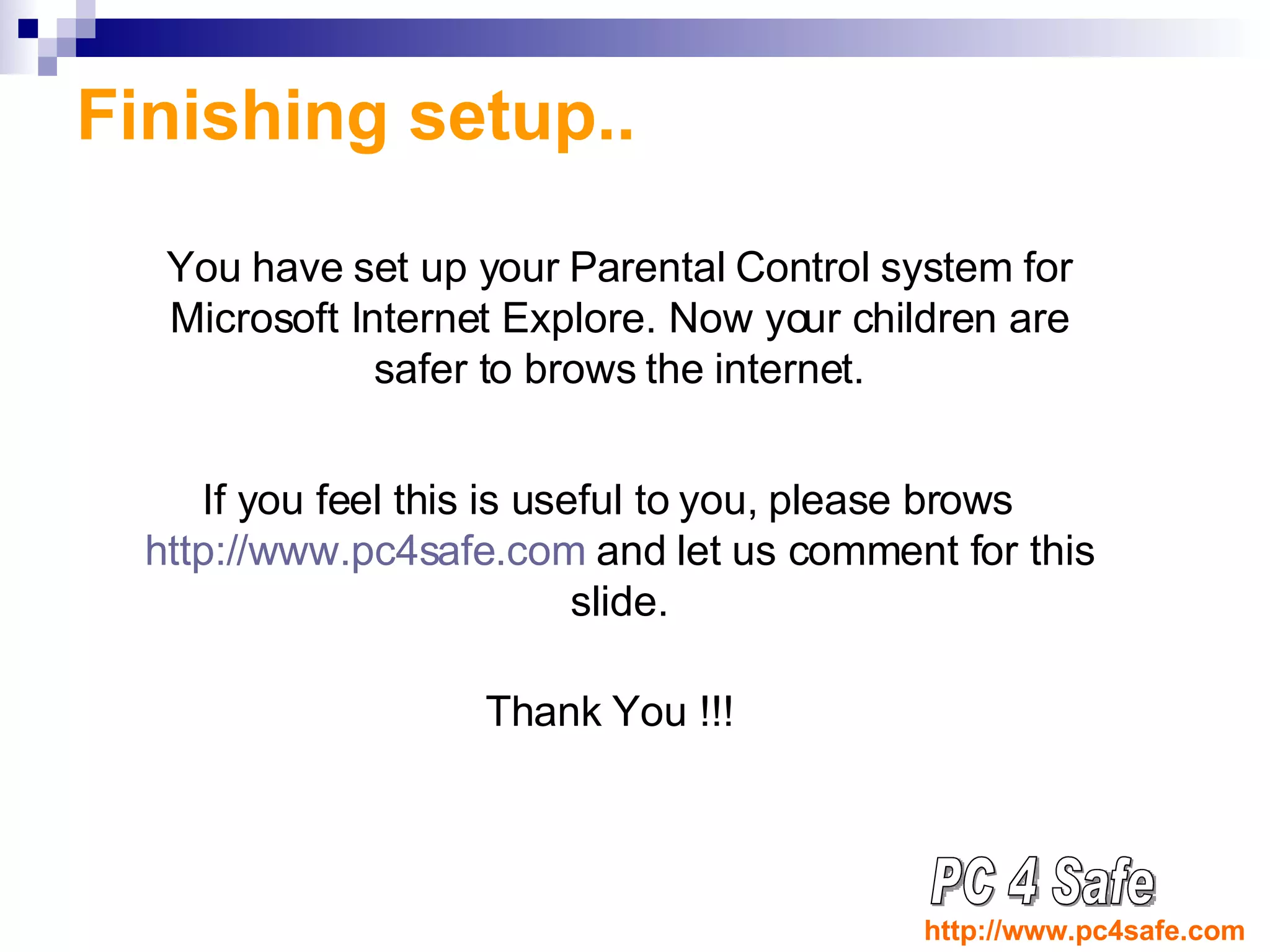 Finishing setup.. You have set up your Parental Control system for Microsoft Internet Explore. Now your children are safer to brows the internet. If you feel this is useful to you, please brows  http://www.pc4safe.com  and let us comment for this slide. Thank You !!! PC 4 Safe http://www.pc4safe.com 