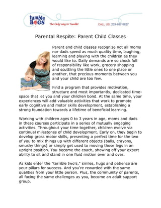 Parental Respite: Parent Child Classes

                  Parent and child classes recognize not all moms
                  nor dads spend as much quality time, laughing,
                  learning and playing with the children as they
                  would like to. Daily demands are so chock full
                  of responsibility like work, grocery shopping
                  and scuttling the little ones to one place or
                  another, that precious moments between you
                  and your child are too few.

                  Find a program that provides motivation,
                  structure and most importantly, dedicated time-
space that let you and your children bond. At the same time, your
experiences will add valuable activities that work to promote
early cognitive and motor skills development, establishing a
strong foundation towards a lifetime of beneficial learning.

Working with children ages 0 to 3 years in age, moms and dads
in these courses participate in a series of mutually engaging
activities. Throughout your time together, children evolve via
continual milestones of child development. Early on, they begin to
develop gross motor skills, presenting a perfect time for the two
of you to mix things up with different objects (balls, crayons,
smushy things) or simply get used to moving those legs in an
upright position. You become the coach, showing off your expert
ability to sit and stand in one fluid motion over and over.

As kids enter the "terrible two's," smiles, hugs and patience are
your pillars for success. And you're rewarded with the same
qualities from your little person. Plus, the community of parents,
all facing the same challenges as you, become an adult support
group.
 