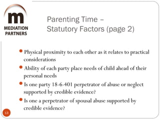 Parenting Time –
Statutory Factors (page 2)
13
Physical proximity to each other as it relates to practical
considerations
Ability of each party place needs of child ahead of their
personal needs
Is one party 18-6-401 perpetrator of abuse or neglect
supported by credible evidence?
Is one a perpetrator of spousal abuse supported by
credible evidence?
 