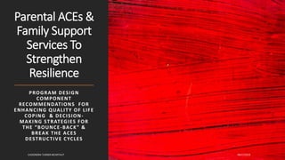 Parental ACEs &
Family Support
Services To
Strengthen
Resilience
PROGRAM DESIGN
COMPONENT
RECOMMENDATIONS FOR
ENHANCING QUALITY OF LIFE
COPING & DECISION-
MAKING STRATEGIES FOR
THE “BOUNCE-BACK” &
BREAK THE ACES
DESTRUCTIVE CYCLES
09/17/2019CASSONDRA TURNER MCARTHUT
 