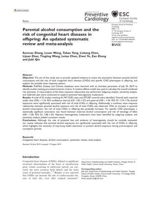 Review
Parental alcohol consumption and the
risk of congenital heart diseases in
offspring: An updated systematic
review and meta-analysis
Senmao Zhang, Lesan Wang, Tubao Yang, Lizhang Chen,
Lijuan Zhao, Tingting Wang, Letao Chen, Ziwei Ye, Zan Zheng
and Jiabi Qin
Abstract
Objective: The aim of this study was to provide updated evidence to assess the association between parental alcohol
consumption and the risk of total congenital heart diseases (CHDs) and specific CHD phenotypes in offspring, and
explore the possible dose–response pattern.
Methods: PubMed, Embase and Chinese databases were searched with an end-date parameter of July 24, 2019 to
identify studies meeting pre-stated inclusion criteria. A random-effects model was used to calculate the overall combined
risk estimates. A meta-analysis of the dose–response relationship was performed. Subgroup analysis, sensitivity analysis,
and Galbraith plot were conducted to explore potential heterogeneity moderators.
Results: A total of 55 studies involving 41,747 CHD cases and 297,587 controls were identified. Overall, both maternal
(odds ratio (OR) ¼ 1.16; 95% confidence interval (CI): 1.05–1.27) and paternal (OR ¼ 1.44; 95% CI: 1.19–1.74) alcohol
exposures were significantly associated with risk of total CHDs in offspring. Additionally, a nonlinear dose–response
relationship between parental alcohol exposure and risk of total CHDs was observed. With an increase in parental
alcohol consumption, the risk of total CHDs in offspring also gradually increases. For specific CHD phenotypes, a
statistically significant association was found between maternal alcohol consumption and risk of tetralogy of fallot
(OR ¼ 1.20; 95% CI: 1.08–1.33). Relevant heterogeneity moderators have been identified by subgroup analysis, and
sensitivity analysis yielded consistent results.
Conclusions: Although the role of potential bias and evidence of heterogeneity should be carefully evaluated,
our review indicates that parental alcohol exposures are significantly associated with the risk of CHDs in offspring,
which highlights the necessity of improving health awareness to prevent alcohol exposure during preconception and
conception periods.
Keywords
Congenital heart diseases, alcohol consumption, systematic review, meta-analysis
Received 24 June 2019; accepted 17 August 2019
Introduction
Congenital heart diseases (CHDs), deﬁned as signiﬁcant
structural abnormalities of the heart or intrathoracic
great vessels occurring in embryonic period, are cur-
rently the most common birth defects and the main
cause of perinatal mortality.1–4
Besides, it was reported
that CHDs can increase the risk of cardiovascular dis-
ease in later life, even after surgical treatment.5
Department of Epidemiology and Health Statistics, Xiangya School of
Public Health, Central South University, Hunan, China
Corresponding author:
Jiabi Qin, Department of Epidemiology and Health Statistics, Xiangya
School of Public Health, Central South University, 110 Xiangya Road,
Changsha, Hunan 410078, China.
Email: qinjiabi123@163.com
European Journal of Preventive
Cardiology
0(00) 1–12
! The European Society of
Cardiology 2019
Article reuse guidelines:
sagepub.com/journals-permissions
DOI: 10.1177/2047487319874530
journals.sagepub.com/home/cpr
 