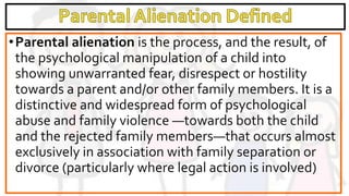 •Parental alienation is the process, and the result, of
the psychological manipulation of a child into
showing unwarranted fear, disrespect or hostility
towards a parent and/or other family members. It is a
distinctive and widespread form of psychological
abuse and family violence —towards both the child
and the rejected family members—that occurs almost
exclusively in association with family separation or
divorce (particularly where legal action is involved)
 