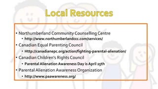 • Northumberland Community Counselling Centre
• http://www.northumberlandccc.com/services/
• Canadian Equal Parenting Council
• Http://canadianepc.org/action/fighting-parental-alienation/
• Canadian Children’s Rights Council
• Parental Alienation Awareness Day is April 25th
• Parental Alienation Awareness Organization
• http://www.paawareness.org/
 
