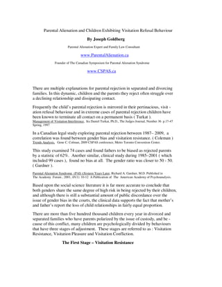 Parental Alienation and Children Exhibiting Visitation Refusal Behaviour
By Joseph Goldberg
Parental Alienation Expert and Family Law Consultant
www.ParentalAlienation.ca
Founder of The Canadian Symposium for Parental Alienation Syndrome
www.CSPAS.ca
There are multiple explanations for parental rejection in separated and divorcing
families. In this dynamic, children and the parents they reject often struggle over
a declining relationship and dissipating contact.
Frequently the child’s parental rejection is mirrored in their pertinacious, visit -
ation refusal behaviour and in extreme cases of parental rejection children have
been known to terminate all contact on a permanent basis ( Turkat ).
Management of Visitation Interference, Ira Daniel Turkat, Ph.D., The Judges Journal, Number 36 p.17-47
Spring, 1997
In a Canadian legal study exploring parental rejection between 1987– 2009, a
correlation was found between gender bias and visitation resistance. ( Coleman )
Trends Analysis, Gene C. Colman, 2009 CSPAS conference, Metro Toronto Convention Center.
This study examined 74 cases and found fathers to be biased as rejected parents
by a statistic of 62%. Another similar, clinical study during 1985–2001 ( which
included 99 cases ), found no bias at all. The gender ratio was closer to 50 - 50.
( Gardner ).
Parental Alienation Syndrome (PAS ):Sixteen Years Later, Richard A. Gardner, M.D. Published in
The Academy Forum , 2001, 45(1): 10-12 A Publication of The American Academy of Psychoanalysis.
Based upon the social science literature it is far more accurate to conclude that
both genders share the same degree of high risk in being rejected by their children,
and although there is still a substantial amount of public discordance over the
issue of gender bias in the courts, the clinical data supports the fact that mother’s
and father’s report the loss of child relationships in fairly equal proportion.
There are more than five hundred thousand children every year in divorced and
separated families who have parents polarized by the issue of custody, and be -
cause of this conflict, many children are psychologically divided by behaviours
that have three stages of adjustment. These stages are referred to as : Visitation
Resistance, Visitation Pleasure and Visitation Confliction.
The First Stage – Visitation Resistance
 