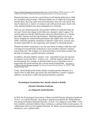 Things A Parental Alienation Consultant Can Do For You, Joseph Goldberg, CSPAS conference in NYC
at the Mt. Sinai School of Medicine, Parental Alienation Syndrome: Past, Present and Future.
Parental alienation can also be a causal factor in self injuring behaviour in child-
ren, including eating disorders. Alienated children are at a high risk of drug and
alcohol abuse, they may suffer from mood disorders, have low self esteem, they
may be depressed, or anxious or trying to cope with persistent panic attacks and
some alienated children have been misdiagnosed as asthmatic.
There are also alienating parents who put their children on medication they do
not need. Parents that engage in this behaviour attempt to make it appear ( for
custody purposes) that the child becomes adversely affected prior to, or shortly
after their visitation with the rejected parent. Alienating parents will also go
doctor shopping for mental health practitioners that support their view that the
child's visitations should be terminated or limited to supervision. Lawyers may
be partly responsible for also suggesting such strategies to alienating parents.
Whether the child is medicated or not, the mere threat of telling a child they need
to be placed on psychotropic medication is cause enough to intensify visitation
refusal behaviour. The struggle over medication abuse can be better avoided with
the help of retaining a parental alienation consultant.
In addition, alienated children can have other unjustified reasons for rejection
of a parent; reasons that have - nothing to do - with the negative influence of a
favoured parent. For example an alienated child can have unjustified reasons
triggered by the parent entering into a newly married relationship. Remarriage as
a Trigger of Parental Alienation Syndrome The American Journal of Family Therapy, 28: 229-241, 2000
Richard Warshak, Ph.D.
Today, mental health professionals already recognize parental alienation as a
serious form of child abuse and science has unravelled how a parent’s negative
influence can inculcate a child with parental alienation syndrome.
Psychological Associations have already started to identify
Parental Alienation Syndrome
as a diagnostic mental disorder.
In 2010, the Psychological Association of Spain classified Parental Alienation Syndrome
( P.A.S. ) as a mental disorder. According to American psychiatrist Dr. William Bernet,
who proposed Parental Alienation Disorder ( P.A.D. ) as a diagnosis to the DSM - 5 task
force members, alienated children refuse visitation as a primary behavioural response. In
collaboration with over four hundred clinicians, Dr. Bernet has documented that parental
alienation is now a global reality.
 