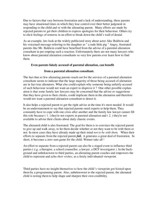 Due to factors that vary between frustration and a lack of understanding, these parents
may have situational times in which they lose control over their better judgment in
responding to the child and or with the alienating parent. Many efforts are made by
rejected parents to get their children to express apologies for their behaviour. Others try
to elicit feelings of remorse in an effort to break down the child’s wall of denial.
As an example, lets look at the widely publicized story about actor Alec Baldwin and
his voicemail message referring to his daughter as " a rude little pig " Angry, frustrated
parents like Mr. Baldwin could have benefited from the advise of a parental alienation
consultant in pre empting such a reaction. Unfortunately there are not many lawyers who
know about parental alienation consultants so very few parents ever learn how to find
them.
Even parents falsely accused of parental alienation, can benefit
from a parental alienation consultant.
The fact that so few alienating parents reach out for the services of a parental alienation
consultant seems to indicate that the large majority of those being accused of alienation
are in fact true alienators. What else could explain why someone being unfairly accused
of such behaviour would not want an expert to disprove it ? One other possible explan-
ation is that some family law lawyers may be concerned that the advise or suggestions
that they have given to their clients, could implicate them in the alienation and therefore
would not want a parental alienation consultant to detect it.
It also helps a rejected parent to get the right advise at the time it's most needed. It would
be an understatement to say that rejected parents need experts to help them. They
constantly have to cope with one crisis after another and the family law lawyer cannot fill
this role because ( 1. ) they're not experts in parental alienation and ( 2. ) they're not
available to advise their clients about daily chaotic events.
The alienated child is also frustrated. The goal for them is to convince the rejected parent
to give up and walk away, to let them decide whether or not they want to be with them or
not. In most cases they have already made up their mind not to be with them. When their
efforts to separate from the rejected parent fail, it generates a great deal of frustration. In
short, it becomes a zero sum game for the child. Winner take all !
An effort to separate from a rejected parent can also be a staged event to influence third
parties ( e.g. a therapist, a school counsellor, a lawyer, a DCF investigator ). In the back-
ground and unbeknownst to third parties, an alienating parent coaches and empowers the
child to represent and echo their wishes, as a freely individuated viewpoint.
Third parties have no insight themselves to how the child 's viewpoint got foisted upon
them by a programming parent. Also, unbeknownst to the rejected parent, the alienated
child is testing them to help shape and sharpen their own credibility.
 