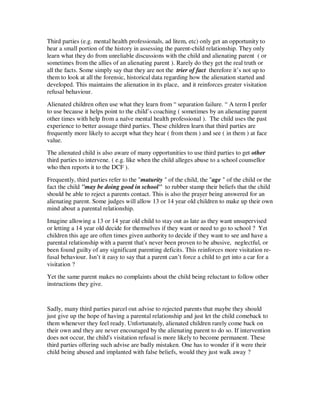 Third parties (e.g. mental health professionals, ad litem, etc) only get an opportunity to
hear a small portion of the history in assessing the parent-child relationship. They only
learn what they do from unreliable discussions with the child and alienating parent ( or
sometimes from the allies of an alienating parent ). Rarely do they get the real truth or
all the facts. Some simply say that they are not the trier of fact therefore it’s not up to
them to look at all the forensic, historical data regarding how the alienation started and
developed. This maintains the alienation in its place, and it reinforces greater visitation
refusal behaviour.
Alienated children often use what they learn from “ separation failure. “ A term I prefer
to use because it helps point to the child’s coaching ( sometimes by an alienating parent
other times with help from a naïve mental health professional ). The child uses the past
experience to better assuage third parties. These children learn that third parties are
frequently more likely to accept what they hear ( from them ) and see ( in them ) at face
value.
The alienated child is also aware of many opportunities to use third parties to get other
third parties to intervene. ( e.g. like when the child alleges abuse to a school counsellor
who then reports it to the DCF ).
Frequently, third parties refer to the "maturity " of the child, the "age " of the child or the
fact the child "may be doing good in school" to rubber stamp their beliefs that the child
should be able to reject a parents contact. This is also the prayer being answered for an
alienating parent. Some judges will allow 13 or 14 year old children to make up their own
mind about a parental relationship.
Imagine allowing a 13 or 14 year old child to stay out as late as they want unsupervised
or letting a 14 year old decide for themselves if they want or need to go to school ? Yet
children this age are often times given authority to decide if they want to see and have a
parental relationship with a parent that's never been proven to be abusive, neglectful, or
been found guilty of any significant parenting deficits. This reinforces more visitation re-
fusal behaviour. Isn’t it easy to say that a parent can’t force a child to get into a car for a
visitation ?
Yet the same parent makes no complaints about the child being reluctant to follow other
instructions they give.
Sadly, many third parties parcel out advise to rejected parents that maybe they should
just give up the hope of having a parental relationship and just let the child comeback to
them whenever they feel ready. Unfortunately, alienated children rarely come back on
their own and they are never encouraged by the alienating parent to do so. If intervention
does not occur, the child's visitation refusal is more likely to become permanent. These
third parties offering such advise are badly mistaken. One has to wonder if it were their
child being abused and implanted with false beliefs, would they just walk away ?
 