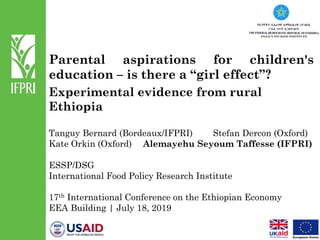 Parental aspirations for children's
education – is there a “girl effect”?
Experimental evidence from rural
Ethiopia
Tanguy Bernard (Bordeaux/IFPRI) Stefan Dercon (Oxford)
Kate Orkin (Oxford) Alemayehu Seyoum Taffesse (IFPRI)
ESSP/DSG
International Food Policy Research Institute
17th International Conference on the Ethiopian Economy
EEA Building | July 18, 2019
 