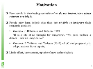  Poor people in developing countries often do not invest, even when
returns are high:
 People may form beliefs that they are unable to improve their
economic position:
 Example 1: Rahmato and Kidanu, 1999
“It is a life of no thought for tomorrow”, “We have neither a
dream nor an imagination”
 Example 2: Taffesse and Tadesse (2017) – LoC and propensity to
adopt modern farm inputs;
 Limit effort, investment, uptake of new technologies;;
Motivation
2
 
