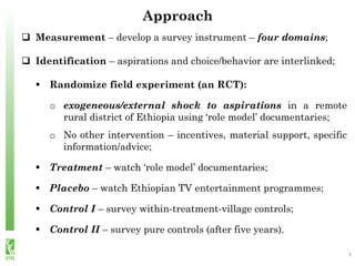  Measurement – develop a survey instrument – four domains;
 Identification – aspirations and choice/behavior are interlinked;
 Randomize field experiment (an RCT):
o exogeneous/external shock to aspirations in a remote
rural district of Ethiopia using ‘role model’ documentaries;
o No other intervention – incentives, material support, specific
information/advice;
 Treatment – watch ‘role model’ documentaries;
 Placebo – watch Ethiopian TV entertainment programmes;
 Control I – survey within-treatment-village controls;
 Control II – survey pure controls (after five years).
Approach
4
 