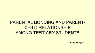 PARENTAL BONDING AND PARENT-
CHILD RELATIONSHIP
AMONG TERTIARY STUDENTS
By iqra saqlain
 