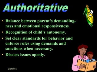 2/21/2015 16
• Balance between parent’s demanding-
ness and emotional responsiveness.
• Recognition of child’s autonomy.
• Set clear standards for behavior and
enforce rules using demands and
sanctions when necessary.
• Discuss issues openly.
 