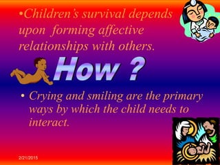 2/21/2015 6
• Crying and smiling are the primary
ways by which the child needs to
interact.
•Children’s survival depends
upon forming affective
relationships with others.
 