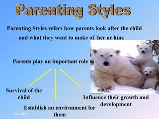 2/21/2015 8
Parenting Styles refers how parents look after the child
and what they want to make of her or him.
Parents play an important role
Survival of the
child
Establish an environment for
them
Influence their growth and
development
 