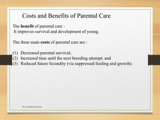 Costs and Benefits of Parental Care
The benefit of parental care :
It improves survival and development of young.
The three main costs of parental care are :
(1) Decreased parental survival;
(2) Increased time until the next breeding attempt; and
(3) Reduced future fecundity (via suppressed feeding and growth).
Prof. Minakshi Sharma
 