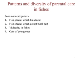 Patterns and diversity of parental care
in fishes
Four main categories:-
1. Fish species which build nest
2. Fish species which do not build nest
3. Viviparity in fishes
4. Care of young ones
3
 