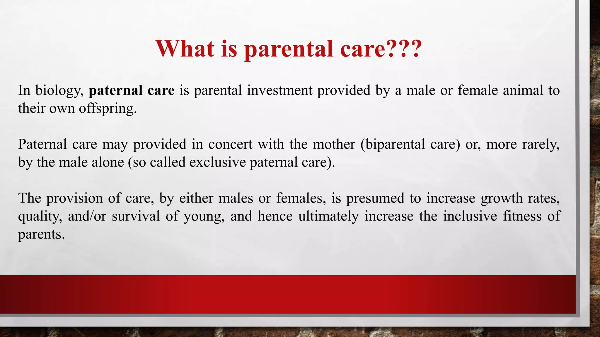 What is parental care???
In biology, paternal care is parental investment provided by a male or female animal to
their own offspring.
Paternal care may provided in concert with the mother (biparental care) or, more rarely,
by the male alone (so called exclusive paternal care).
The provision of care, by either males or females, is presumed to increase growth rates,
quality, and/or survival of young, and hence ultimately increase the inclusive fitness of
parents.
 
