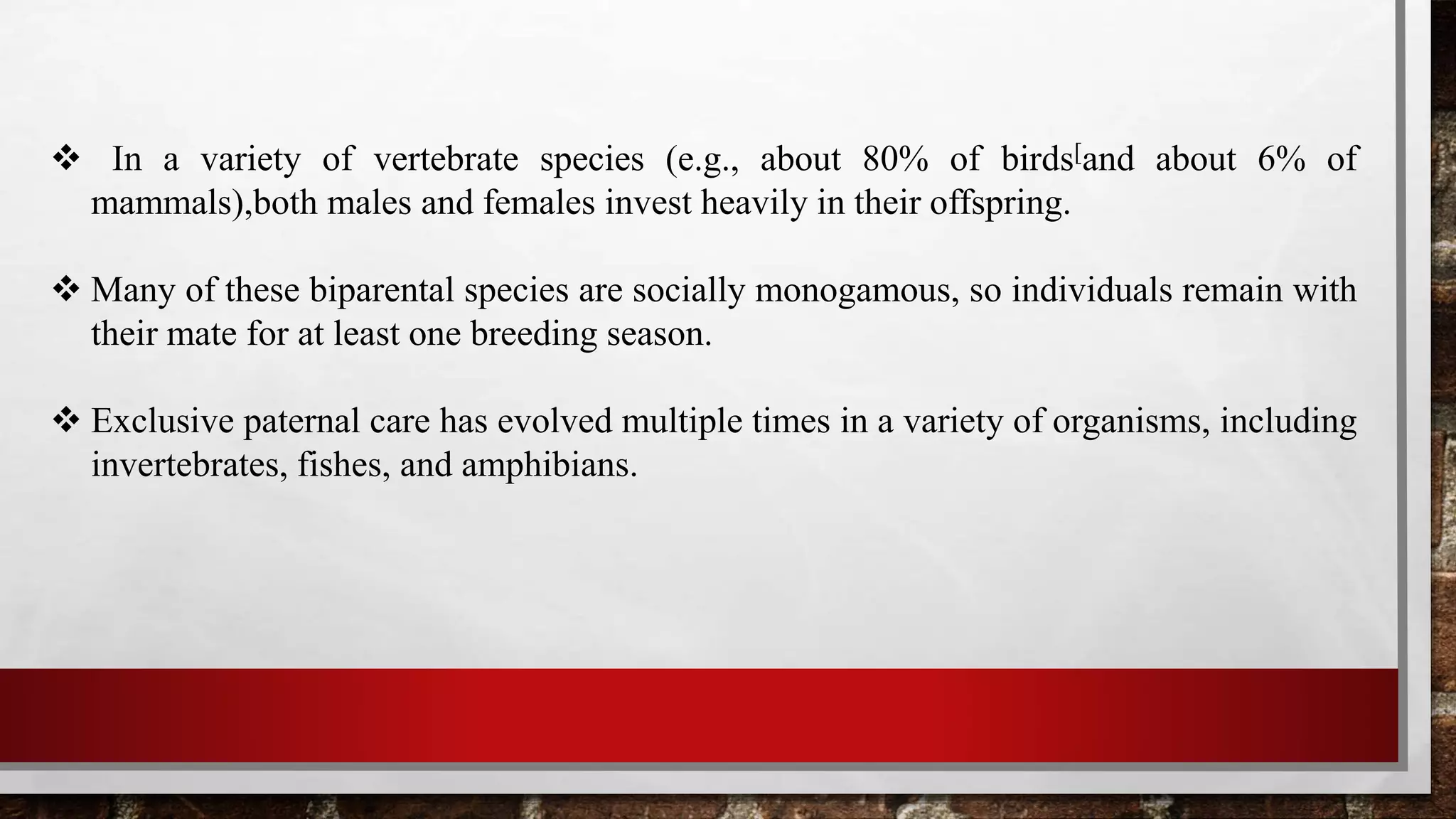  In a variety of vertebrate species (e.g., about 80% of birds[and about 6% of
mammals),both males and females invest heavily in their offspring.
 Many of these biparental species are socially monogamous, so individuals remain with
their mate for at least one breeding season.
 Exclusive paternal care has evolved multiple times in a variety of organisms, including
invertebrates, fishes, and amphibians.
 