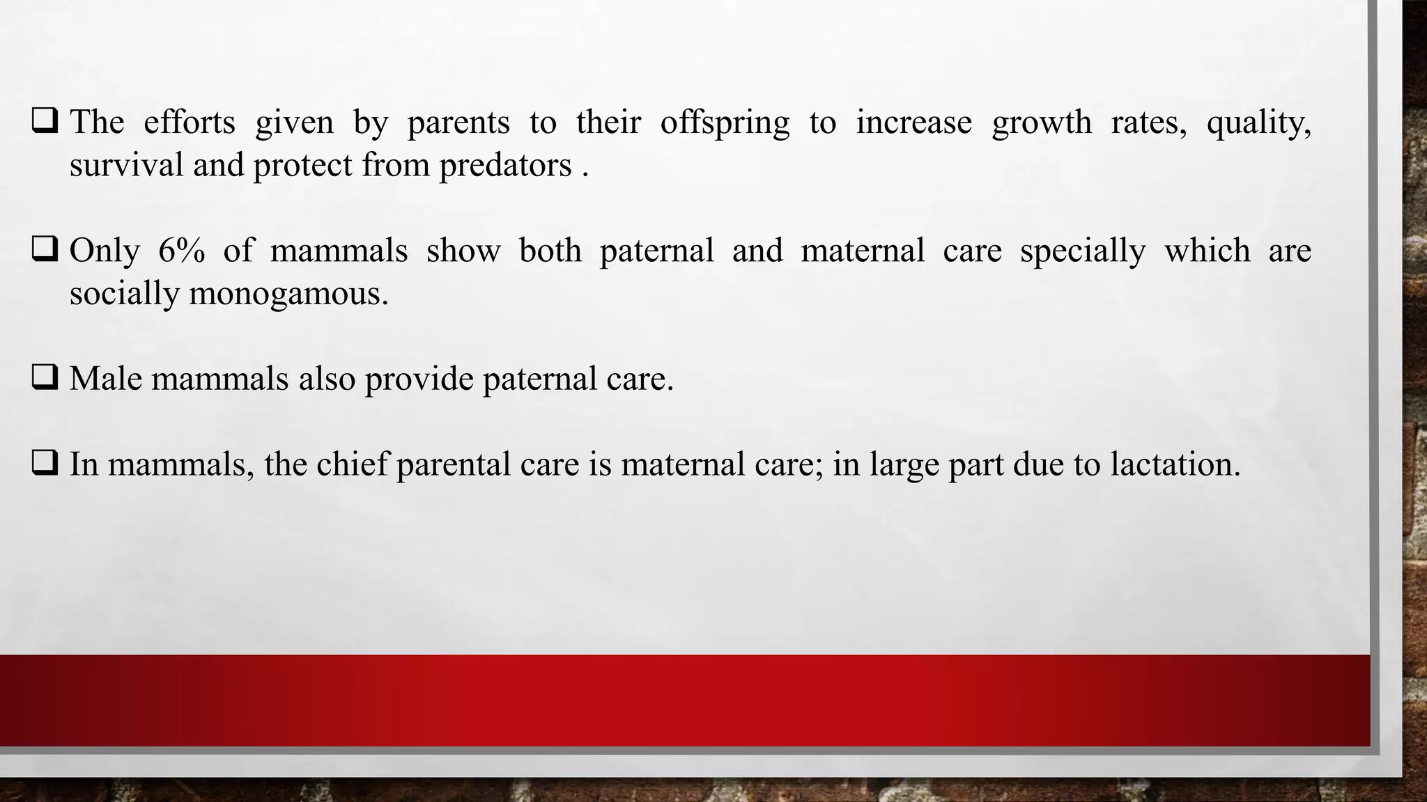  The efforts given by parents to their offspring to increase growth rates, quality,
survival and protect from predators .
 Only 6% of mammals show both paternal and maternal care specially which are
socially monogamous.
 Male mammals also provide paternal care.
 In mammals, the chief parental care is maternal care; in large part due to lactation.
 