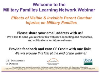 Please share your email address with us!
We’d like to send you a link to this webinar’s recording and resources,
and notifications for future webinars.
Provide feedback and earn CE Credit with one link:
We will provide this link at the end of the webinar
Welcome to the
Military Families Learning Network Webinar
This material is based upon work supported by the National Institute of Food and Agriculture, U.S. Department of Agriculture,
and the Office of Family Policy, Children and Youth, U.S. Department of Defense under Award Numbers 2010-48869-20685 and 2012-48755-20306.
Effects of Visible & Invisible Parent Combat
Injuries on Military Families
 