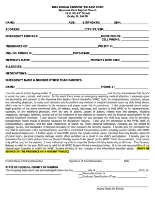 2010 ANNUAL CONSENT/RELEASE FORM
                                               Wyomina Park Baptist Church
                                                  1411 NE 14th Street
                                                    Ocala, FL 34470

NAME: ______________________________AGE:____BIRTHDATE:________SS#:_______________

ADDRESS: ____________________________________CITY/ST/ZIP: _________________________

EMERGENCY CONTACT: ___________________________________HOME PHONE: _______________
                                                      CELL PHONE: ________________

INSURANCE CO: _______________________________________POLICY #:____________________

INS. CO. PHONE #:_______________________PHYSICIAN:_________________________________

MEMBER’S NAME: _________________________________ Member’s Birth date: ________________

ALLERGIES: _______________________________________________________________________

MEDICATIONS: ____________________________________________________________________

EMERGENCY NAME & NUMBER OTHER THAN PARENTS:

NAME: ________________________________________________PHONE #:___________________

I am the parent and/or legal guardian of ________________________________________ and hereby acknowledge that he/she
is under my care, custody, and control. In the event there arises an emergency requiring medical attention, I expressly grant
my permission and consent to the Wyomina Park Baptist Church (hereafter WPBC) staff, its representatives, sponsors, and/or
any attending physician, to make such decisions and to perform any medical or surgical treatment upon my child listed above,
which may be in their sole discretion to be necessary and proper under the circumstances. I, the undersigned parent and/or
legal guardian of the above mentioned child, do release, acquit, discharge, and convent to hold WPBC or its representatives,
sponsors, or any attending physician, from any and all actions, causes of actions, related risks and dangers, including
negligence, damages, liabilities, arising out of the treatment of any sickness or accident, and my financial responsibility for all
medical treatment provided. I also assume financial responsibility for any damages my child may cause, and for providing
transportation home should it become necessary for disciplinary reasons. I also give my permission to the WPBC staff, its
representatives, sponsors, and the adult chaperones to search my child’s personal belongings, including but not limited to
luggage, purses, and backpacks, if deemed necessary on rare occasions for security reasons. I hereby give my permission for
my child to participate in the events/activities, and ride in contracted transportation and/or privately owned vehicles with WPBC
adult leaders/chaperones. I further agree to hold WPBC and/or the private vehicle owner, harmless from any liability related to
physical injury, personal property damage and/or other condition as a result in my child’s participation. I hereby give my
permission for my child’s picture from our Student Ministry events to be placed on the WPBC Youth Group website. First names
only will be used on the website. I have instructed my child to obey the Student Ministry leadership at all times. This Consent/
Release is valid for the year 2010 and is valid for all WPBC Student Ministry events/activities. It is the sole responsibility of the
Parent/Legal Guardian to notify the WPBC Student Ministry of any changes in the information provided above. (MUST BE
SIGNED IN THE PRESENCE OF A NOTARY PUBLIC)

________________________________________                  _____________________________________              __________________
Printed Name of Parent/Guardian                           Signature of Parent/Guardian                       Date

STATE OF FLORIDA, COUNTY OF MARION
The foregoing instrument was acknowledged before me this __________ day of ______________________________, 2010, by
________________________________________,                    ___Personally known or
                                                             ___Produced Identification (Type: _____________________)


                                                                                    _____________________________________
                                                                                    Notary Public for Florida
 