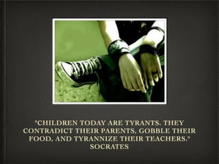 "CHILDREN TODAY ARE TYRANTS. THEY
CONTRADICT THEIR PARENTS, GOBBLE THEIR
 FOOD, AND TYRANNIZE THEIR TEACHERS."
              SOCRATES
 