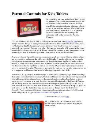 Parental Controls for Kids Tablets
When dealing with new technology, there's always
an understanding bend trying to determine all the
ins and outs of the numerous features. Today's
portable devices attended quite a distance when it
comes to convenience and ease of use, but when
you're not used to Apple devices or originating
from the Android software, you might be
unfamiliar with all the choices for Parental
Controls.
iOS calls adult controls 'Restrictions' and changing them on your own tablets for kids is fairly
straight-forward. Just go to Settings>General>Restrictions. Once within the Restrictions menu,
you'll effect the 'Enable Restrictions' option at the very top. You'll be required to enter a
password, once pressed. The password is key (be sure you remember it! If you enter the wrong
password a lot of times, the unit will lock) and you will be required to enter any moment to the
password you want to make changes to the constraints or to turn them on and off.
As you scroll down through the restrictions number, you'll see several different settings which
can be selected to really make the tablet more kid friendly. A number of the areas that can be
limited are the power to mount applications, purchase information on iTunes (books, videos,
music), or utilize the camera or FaceTime. A number of other constraints are available as well.
I've discovered that the capability to limit use of shows, TV, and other marketing centered on
scores is particularly helpful. These scores are similar to what you see on video games or movies,
so every parent will have another model of what's appropriate for their kids.
You are also in a position to prohibit changes to a whole host of Privacy adjustments including:
Reminders, Contacts, Photos, Calendars, Twitter, and Facebook. This will keep prying eyes (and
little kid fingers) from making changes to these adjustments or making humiliating posts on
social support systems on your part. But, there are several limits to all of the Parental Controls.
For one thing, there is not currently a way to create multiple logins for multiple users. This is
often difficult in individuals with multiple kids who use tablets. Additionally it implies that if an
adult wants to use the iPad following a kid, you have to change on/off the Restrictions.
Hopefully Apple can these difficulties with numerous logins in future releases of iOS, as that
would add greatly to using their www.besttabletforkidsguide.com.
More information is found here.
All in all, however, the Parental settings on iOS
provide a great way to make a tablet to a normal
tablet for kids.
 