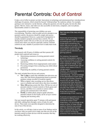 Parental Controls: Out of Control
It takes a lot of effort to protect our kids. Innovations in technology and entertainment have introduced new
challenges for parents, which extend far beyond “child-proofing” the medicine cabinet. For example,
gaming is now interactive via the Internet, calling into question, not only the game, but also the other
gamers. Movies, music, and videos are also accessible on televisions, computers, and even phones.
Questionable content is a click away.

The responsibility of protecting your children can seem
                                                                       Don’t be one of the many who are
overwhelming. Therefore, when an adult actively attempts to use
                                                                       unaware
parental controls, the process should be simple and success
should be guaranteed. However, a great deal of preparation is
                                                                       Awareness of technology in today's
actually needed to properly activate these controls. We are
                                                                       world is half the battle to
sharing these results with you so that you can easily pinpoint
                                                                       succeeding with it–the more one
crucial areas where you must be especially cautious. Parental          knows about something, the
controls are only valuable if you know how to make them work.          better able one is to use it. The
                                                                       same applies to parental controls,
The study                                                              including the various ratings
                                                                       systems used by television and
Our research with 20 pairs of children and their parents (40           gaming systems.
people total) explored such issues as:
    • Determining awareness of existing parental control               For instance, the parental
         technology                                                    guidance rating system used by
    • Assessing confidence in setting parental controls for            the V-chip and shown on all of the
         each device                                                   major networks is composed of
    • Restricting children from inappropriately rated content          seven individual ratings. In this
    • Preventing strangers from contacting your child without          study, 80% of parents and 70% of
         permission                                                    children were aware of this TV
    • Pinpointing the usability of setting parental controls           ratings system.
                                                                       However, this awareness seems to
The study included these devices and systems:                          be limited to a very basic
    • The V-chip (a small chip embedded into television sets           understanding – actual knowledge
        since 2001 that blocks programming based on parental           of the descriptions of each rating
        guidance ratings encoded in broadcast signals)                 is much more limited, hovering
                                                                       around 40% at best. Only by
    • TiVo (a digital video recording service that allows
                                                                       understanding these descriptors
        users to schedule and watch shows they have recorded)
                                                                       will parents be able to determine
    • Xbox 360 gaming system (the Xbox 360 has two sets of             the levels of violence, language or
        parental controls: Console controls to block games and         sexuality that children are exposed
        movies, and Xbox Live controls to restrict online              to. Yet, most of the people in our
        gaming and communication with others)                          study had no practical
    • Firefly (a mobile phone aimed at grade-schoolers;                understanding of their meaning.
        parental controls on the Firefly can be set up to restrict
        outgoing and incoming calls)                                   If parents and guardians are to be
                                                                       successful in setting proper
Our user research specialists spent 75 minutes with each parent        controls for those in their
and child, walking them through a series of tasks for each             supervision, it is not enough to be
device. These tasks were specially designed to determine the           aware of either of these ratings
ease of use of the devices.                                            systems. Parents must actively
                                                                       learn the descriptors for each
In this article, we will take a look at some of our findings and let   system because only then will they
you know what you need to do to make sure that you can set the         have a chance of ensuring
parental controls on these devices with the assurance that they        protection from harmful content.
are working effectively.



                                                                                                             1
 