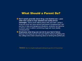 What Should a Parent Do?
Don’t speak generally about drug- and alcohol-use— your
older teen needs to hear detailed and reality-driven
messages. Topics worth talking about with your teen: using a
drug just once can have serious permanent consequences; can
put you in risky and dangerous situations; anybody can become
a chronic user or addict; combining drugs can have deadly
consequences.
Emphasize what drug use can do to your teen’s future.
Discuss how drug use can ruin your teen’s chance of getting into
the college she’s been dreaming about or landing the perfect job.
Source: http://www.drugfree.org/the-parent-toolkit/age-by-age-advice/16-18-year-old-tips/
 
