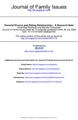 Journalhttp://jfi.sagepub.com/ Issues
                  of Family


  Parental Divorce and Sibling Relationships : A Research Note
                Anne-Rigt Poortman and Marieke Voorpostel
Journal of Family Issues 2009 30: 74 originally published online 30 July 2008
                     DOI: 10.1177/0192513X08322782

              The online version of this article can be found at:
                   http://jfi.sagepub.com/content/30/1/74


                                               Published by:

                            http://www.sagepublications.com



  Additional services and information for Journal of Family Issues can be found at:

                     Email Alerts: http://jfi.sagepub.com/cgi/alerts

                  Subscriptions: http://jfi.sagepub.com/subscriptions

                Reprints: http://www.sagepub.com/journalsReprints.nav

            Permissions: http://www.sagepub.com/journalsPermissions.nav

               Citations: http://jfi.sagepub.com/content/30/1/74.refs.html




                     Downloaded from jfi.sagepub.com at University of Groningen on January 18, 2011
 