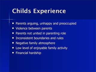 Childs Experience
   Parents arguing, unhappy and preoccupied
   Violence between parents
   Parents not united in parenting role
   Inconsistent boundaries and rules
   Negative family atmosphere
   Low level of enjoyable family activity
   Financial hardship
 