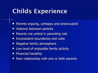 Childs Experience
   Parents arguing, unhappy and preoccupied
   Violence between parents
   Parents not united in parenting role
   Inconsistent boundaries and rules
   Negative family atmosphere
   Low level of enjoyable family activity
   Financial hardship
   Poor relationship with one or both parents
 
