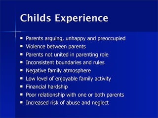 Childs Experience
   Parents arguing, unhappy and preoccupied
   Violence between parents
   Parents not united in parenting role
   Inconsistent boundaries and rules
   Negative family atmosphere
   Low level of enjoyable family activity
   Financial hardship
   Poor relationship with one or both parents
   Increased risk of abuse and neglect
 