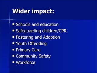 Wider impact:

   Schools and education
   Safeguarding children/CPR
   Fostering and Adoption
   Youth Offending
   Primary Care
   Community Safety
   Workforce
 