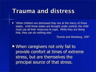 Trauma and distress
   ‘When children are distressed they are at the mercy of these
    states. Until these states are brought under control, the child
    must use all their resources to cope. While they are doing
    that, they can do nothing else.’
                                       Tronick and Weinberg, 1997


   When caregivers not only fail to
    provide comfort at times of extreme
    stress, but are themselves the
    principal source of that stress.
 