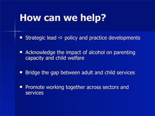 How can we help?
   Strategic lead  policy and practice developments

   Acknowledge the impact of alcohol on parenting
    capacity and child welfare

   Bridge the gap between adult and child services

   Promote working together across sectors and
    services
 