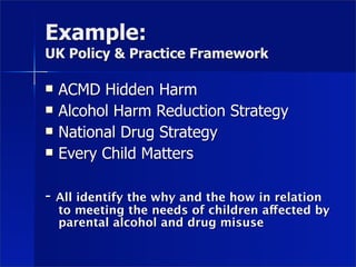 Example:
UK Policy & Practice Framework

   ACMD Hidden Harm
   Alcohol Harm Reduction Strategy
   National Drug Strategy
   Every Child Matters

-   All identify the why and the how in relation
    to meeting the needs of children affected by
    parental alcohol and drug misuse
 