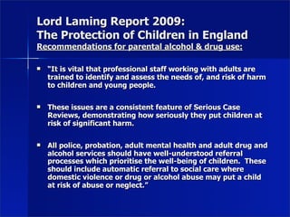 Lord Laming Report 2009:
The Protection of Children in England
Recommendations for parental alcohol & drug use:

   “It is vital that professional staff working with adults are
    trained to identify and assess the needs of, and risk of harm
    to children and young people.

   These issues are a consistent feature of Serious Case
    Reviews, demonstrating how seriously they put children at
    risk of significant harm.

   All police, probation, adult mental health and adult drug and
    alcohol services should have well-understood referral
    processes which prioritise the well-being of children. These
    should include automatic referral to social care where
    domestic violence or drug or alcohol abuse may put a child
    at risk of abuse or neglect.”
 