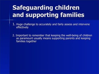 Safeguarding children
and supporting families
1. Huge challenge to accurately and fairly assess and intervene
   effectively

2. Important to remember that keeping the well-being of children
    as paramount usually means supporting parents and keeping
    families together
 