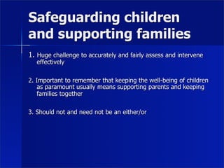 Safeguarding children
and supporting families
1. Huge challenge to accurately and fairly assess and intervene
   effectively

2. Important to remember that keeping the well-being of children
    as paramount usually means supporting parents and keeping
    families together

3. Should not and need not be an either/or
 