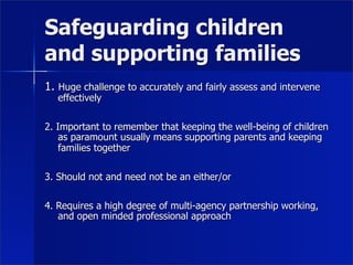 Safeguarding children
and supporting families
1. Huge challenge to accurately and fairly assess and intervene
   effectively

2. Important to remember that keeping the well-being of children
    as paramount usually means supporting parents and keeping
    families together

3. Should not and need not be an either/or

4. Requires a high degree of multi-agency partnership working,
   and open minded professional approach
 