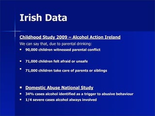 Irish Data
Childhood Study 2009 – Alcohol Action Ireland
We can say that, due to parental drinking:
   90,000 children witnessed parental conflict


   71,000 children felt afraid or unsafe


    71,000 children take care of parents or siblings



   Domestic Abuse National Study
   34% cases alcohol identified as a trigger to abusive behaviour
   1/4 severe cases alcohol always involved
 
