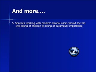 And more….

5. Services working with problem alcohol users should see the
   well-being of children as being of paramount importance
 