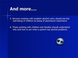 And more….

5. Services working with problem alcohol users should see the
   well-being of children as being of paramount importance

6. Those working with children and families should understand
   why and how to act when a parent has alcohol problems.
 