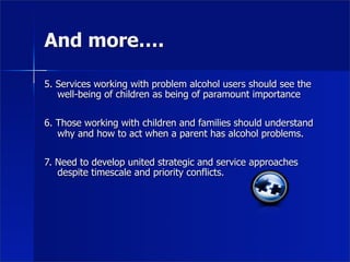 And more….

5. Services working with problem alcohol users should see the
   well-being of children as being of paramount importance

6. Those working with children and families should understand
   why and how to act when a parent has alcohol problems.

7. Need to develop united strategic and service approaches
   despite timescale and priority conflicts.
 