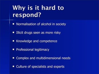 Why is it hard to
respond?
   Normalisation of alcohol in society

   Illicit drugs seen as more risky

   Knowledge and competence

   Professional legitimacy

   Complex and multidimensional needs

   Culture of specialists and experts
 