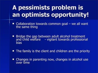 A pessimists problem is
an optimists opportunity!
   Collaboration towards common goal – we all want
    the same thing

   Bridge the gap between adult alcohol treatment
    and child welfare - vigilant towards professional
    bias

   The family is the client and children are the priority

   Changes in parenting now, changes in alcohol use
    over time
 